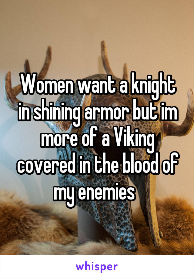 Women want a knight in shining armor but im more of a Viking covered in the blood of my enemies  