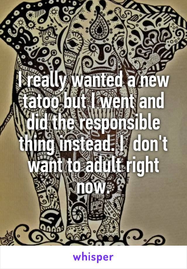 I really wanted a new tatoo but I went and did the responsible thing instead. I  don't want to adult right now.