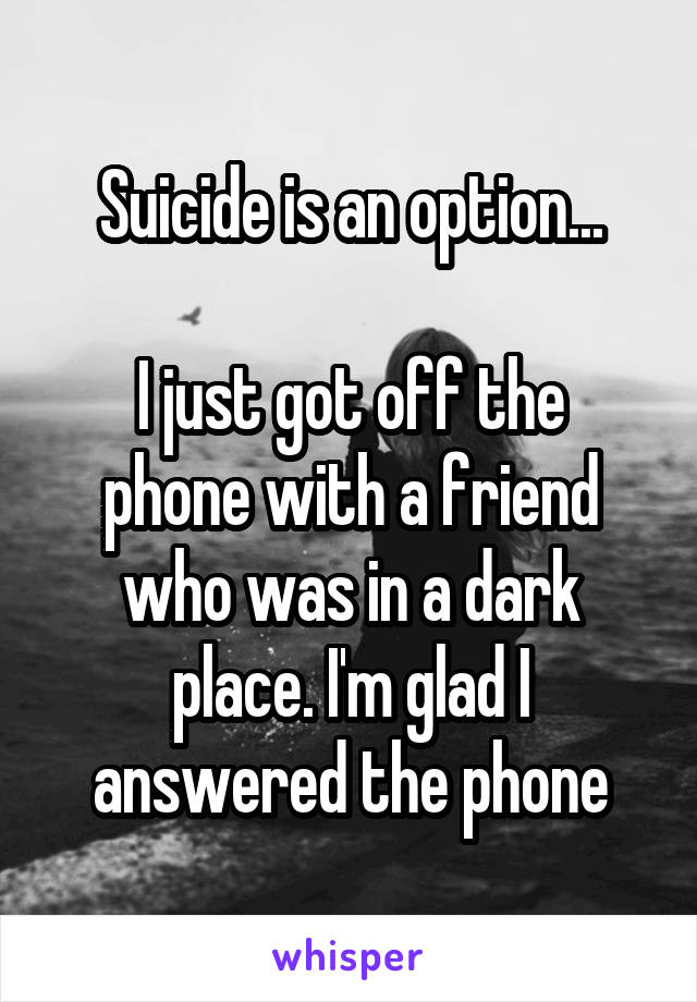 Suicide is an option...

I just got off the phone with a friend who was in a dark place. I'm glad I answered the phone