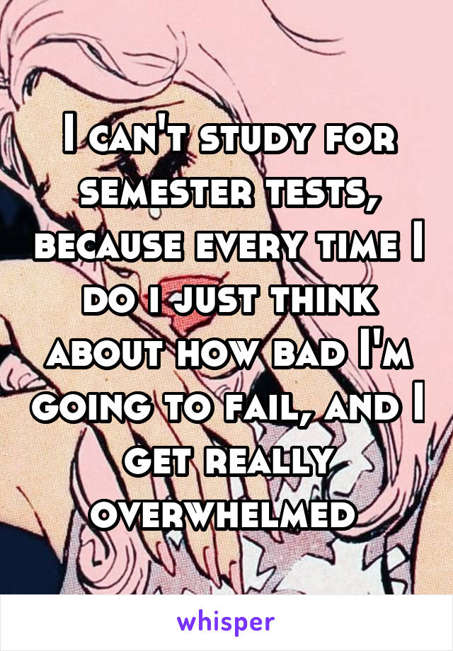 I can't study for semester tests, because every time I do i just think about how bad I'm going to fail, and I get really overwhelmed 