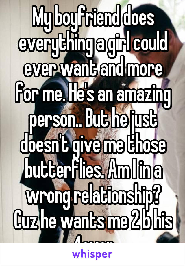 My boyfriend does everything a girl could ever want and more for me. He's an amazing person.. But he just doesn't give me those butterflies. Am I in a wrong relationship? Cuz he wants me 2 b his 4ever