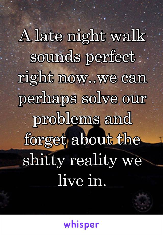 A late night walk sounds perfect right now..we can perhaps solve our problems and forget about the shitty reality we live in.
