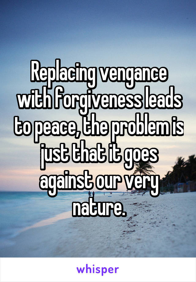 Replacing vengance with forgiveness leads to peace, the problem is just that it goes against our very nature.