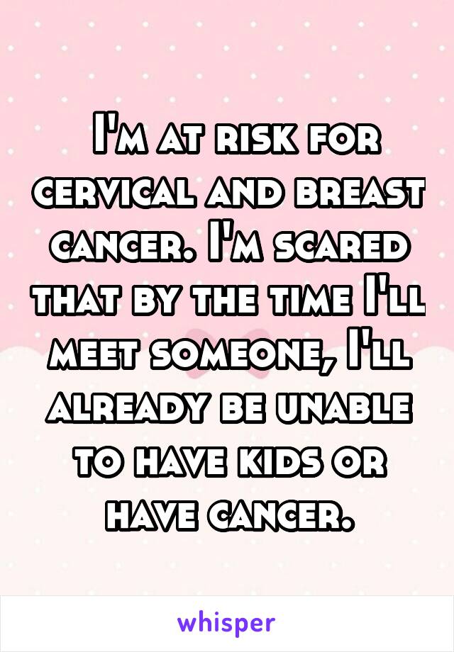  I'm at risk for cervical and breast cancer. I'm scared that by the time I'll meet someone, I'll already be unable to have kids or have cancer.