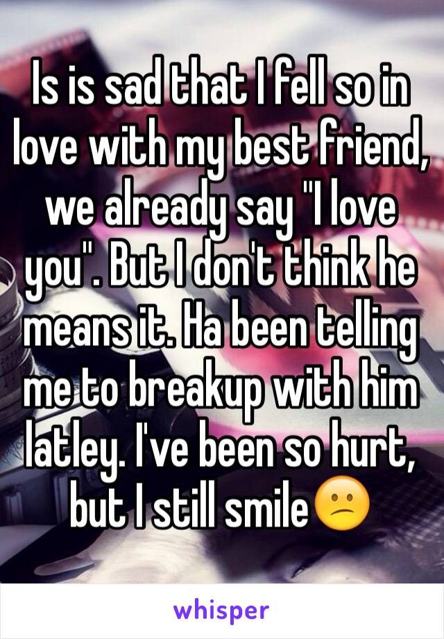 Is is sad that I fell so in love with my best friend, we already say "I love you". But I don't think he means it. Ha been telling me to breakup with him latley. I've been so hurt, but I still smile😕