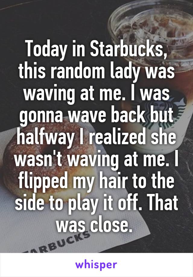 Today in Starbucks, this random lady was waving at me. I was gonna wave back but halfway I realized she wasn't waving at me. I flipped my hair to the side to play it off. That was close. 