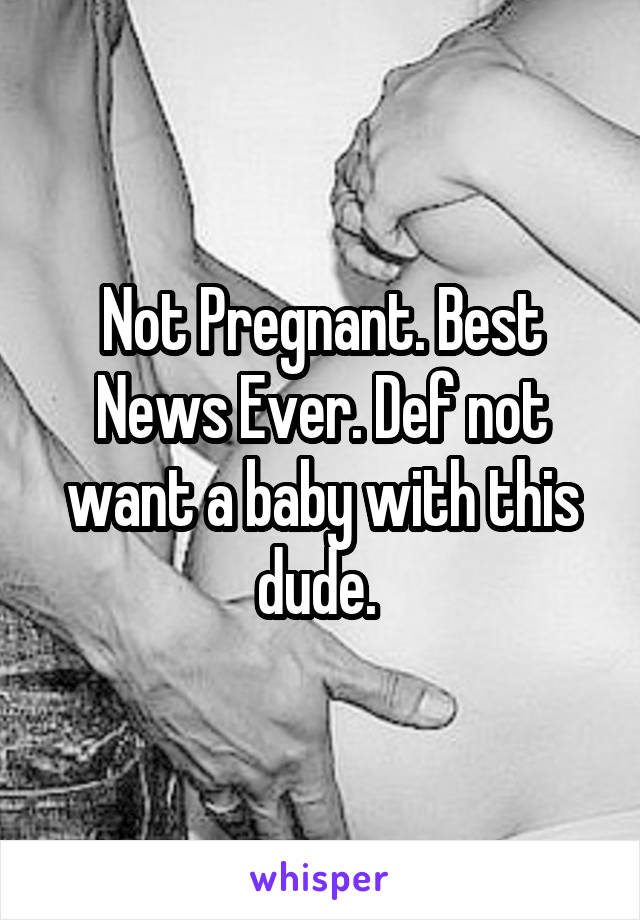 Not Pregnant. Best News Ever. Def not want a baby with this dude. 