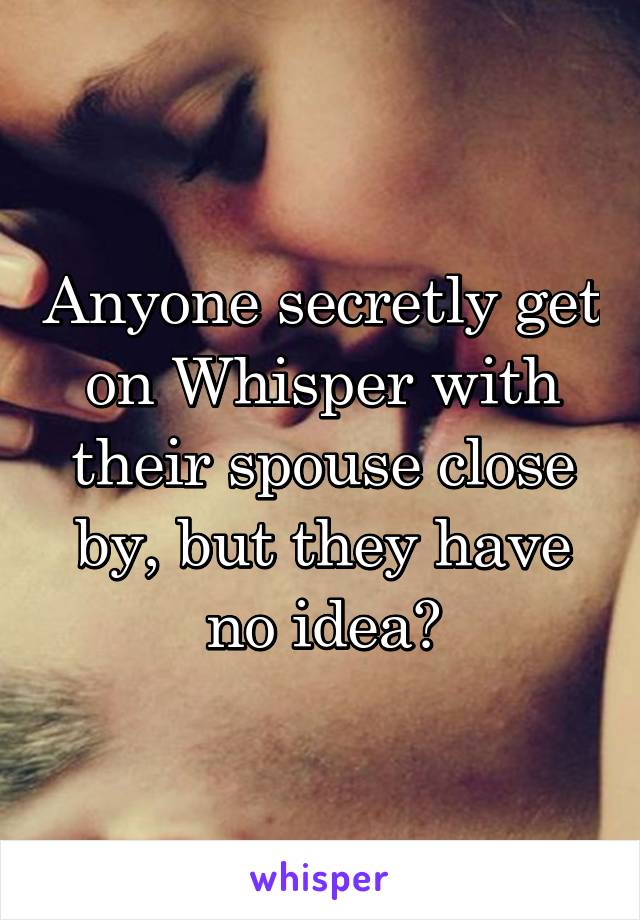 Anyone secretly get on Whisper with their spouse close by, but they have no idea?