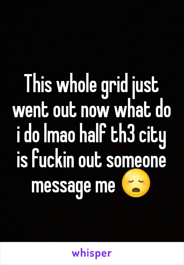 This whole grid just went out now what do i do lmao half th3 city is fuckin out someone message me 😳