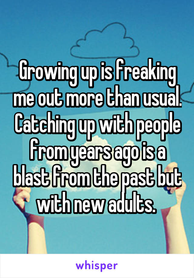 Growing up is freaking me out more than usual. Catching up with people from years ago is a blast from the past but with new adults. 