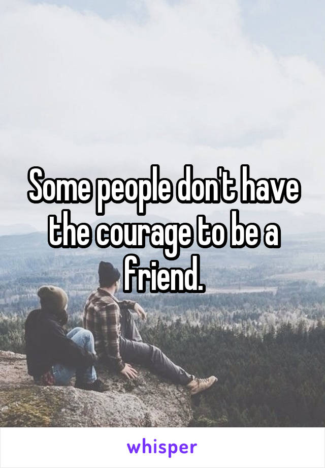 Some people don't have the courage to be a friend.