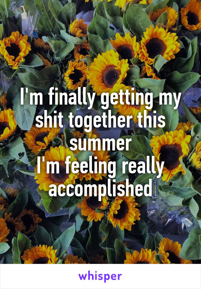 I'm finally getting my shit together this summer
I'm feeling really accomplished