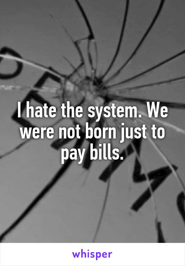 I hate the system. We were not born just to pay bills.