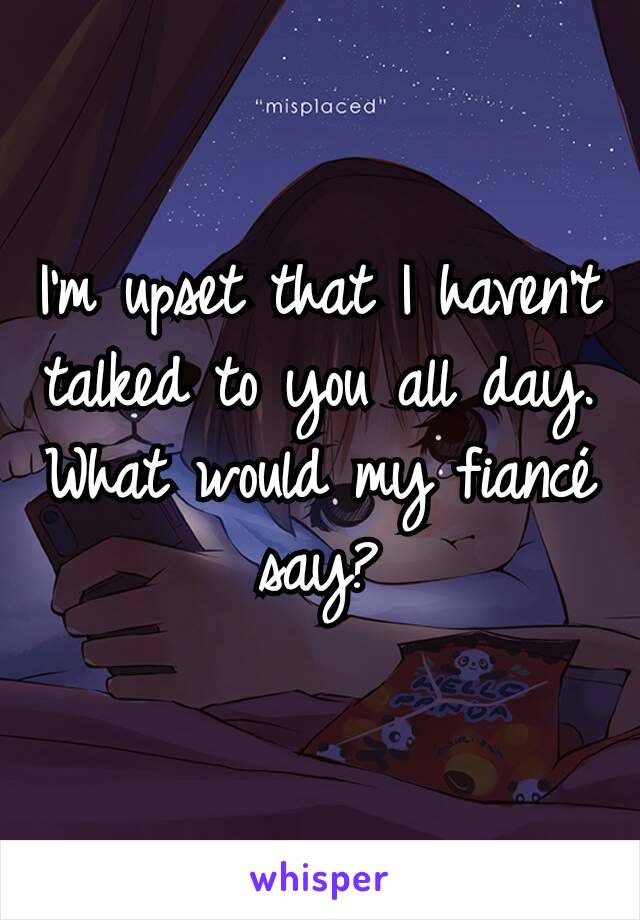 I'm upset that I haven't talked to you all day. What would my fiancé say?