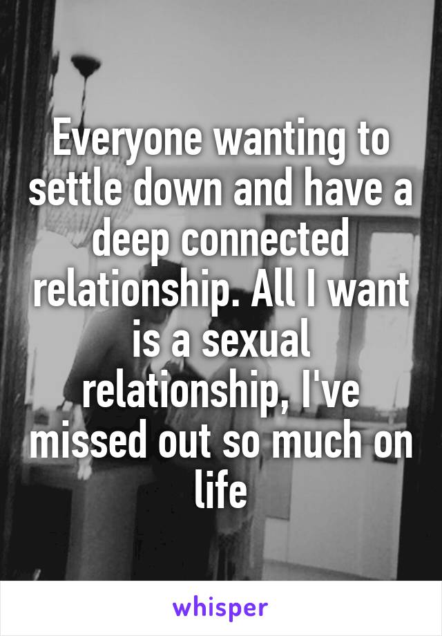 Everyone wanting to settle down and have a deep connected relationship. All I want is a sexual relationship, I've missed out so much on life