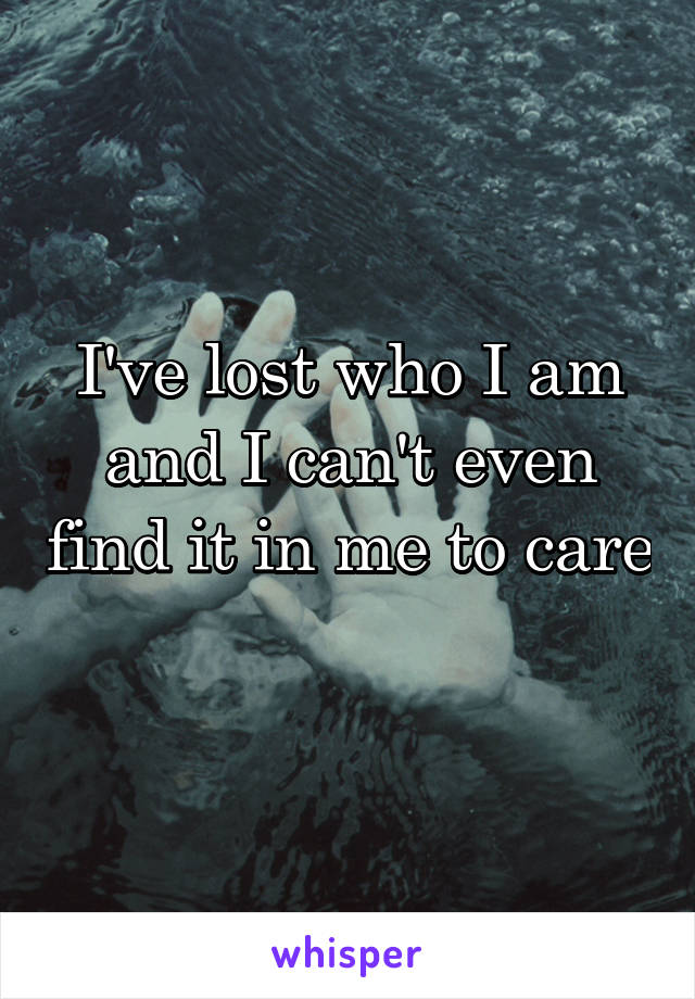 I've lost who I am and I can't even find it in me to care 