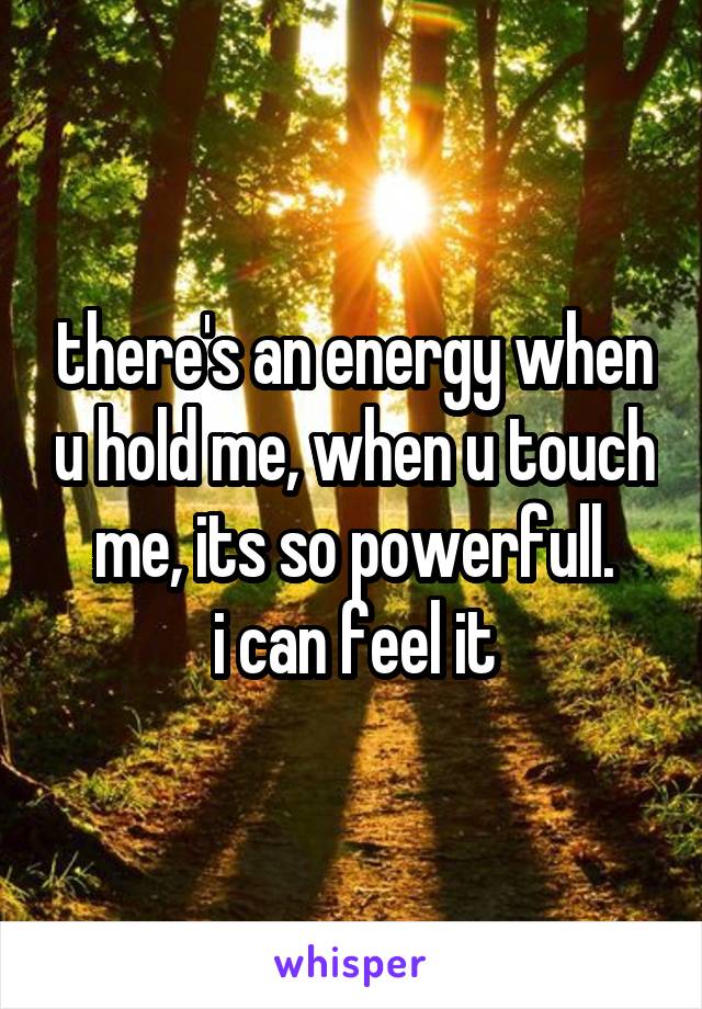 there's an energy when u hold me, when u touch me, its so powerfull.
i can feel it