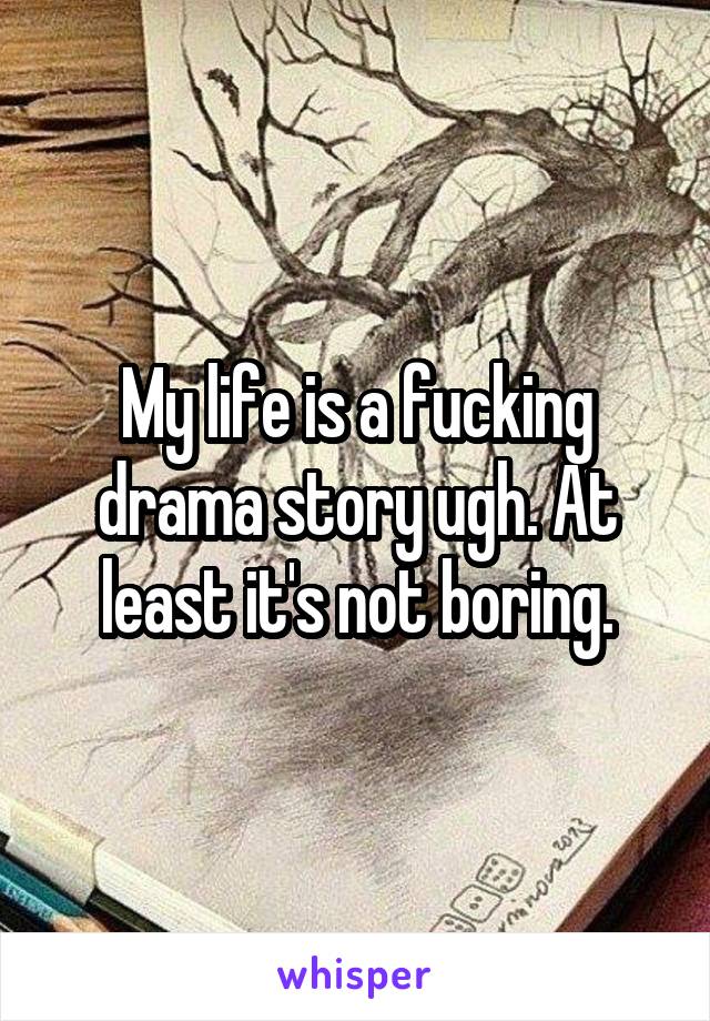 My life is a fucking drama story ugh. At least it's not boring.