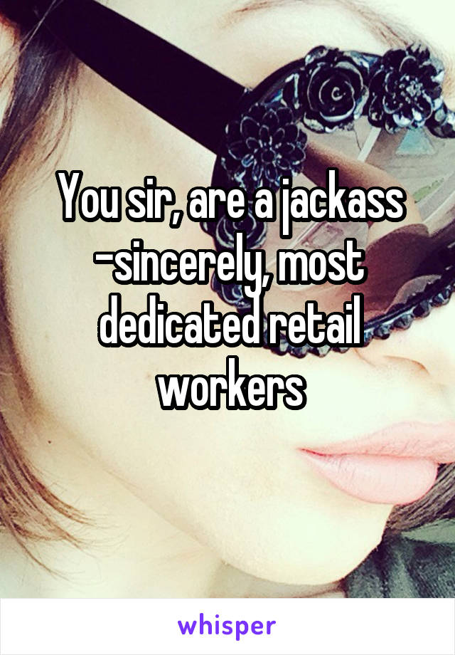 You sir, are a jackass
-sincerely, most dedicated retail workers
