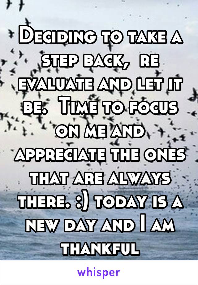 Deciding to take a step back,  re evaluate and let it be.  Time to focus on me and appreciate the ones that are always there. :) today is a new day and I am thankful