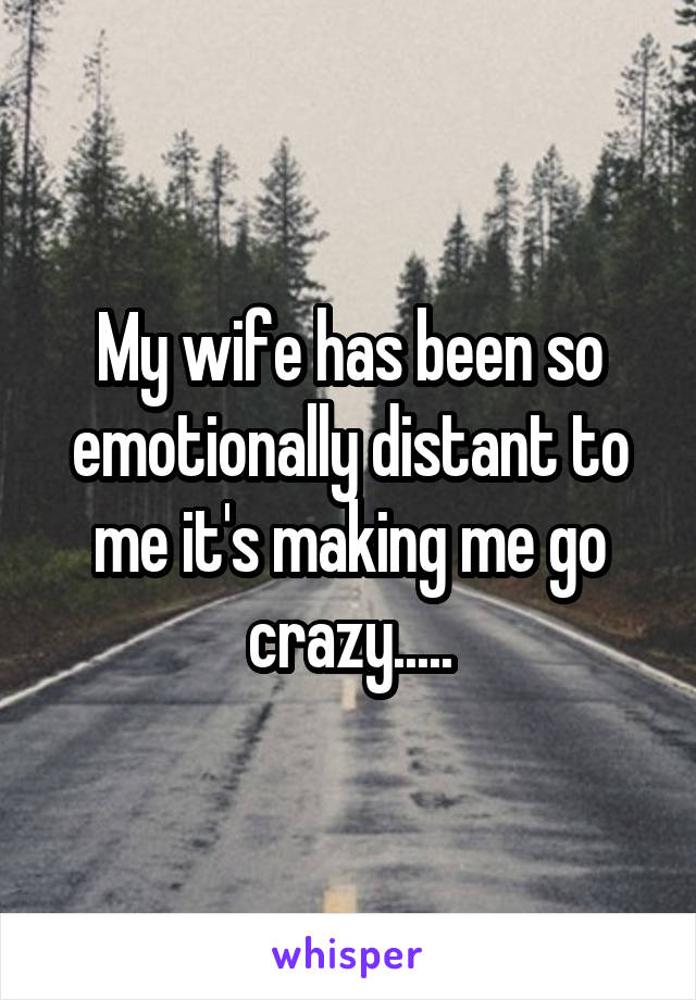 My wife has been so emotionally distant to me it's making me go crazy.....