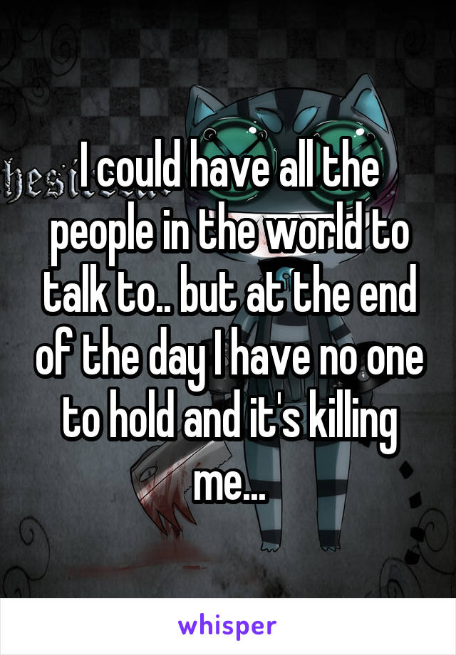 I could have all the people in the world to talk to.. but at the end of the day I have no one to hold and it's killing me...