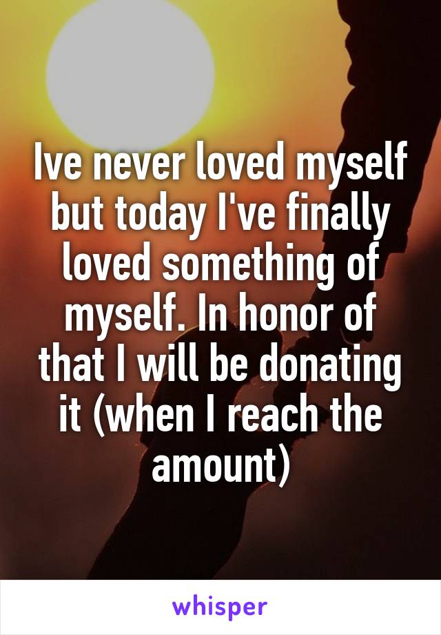 Ive never loved myself but today I've finally loved something of myself. In honor of that I will be donating it (when I reach the amount)