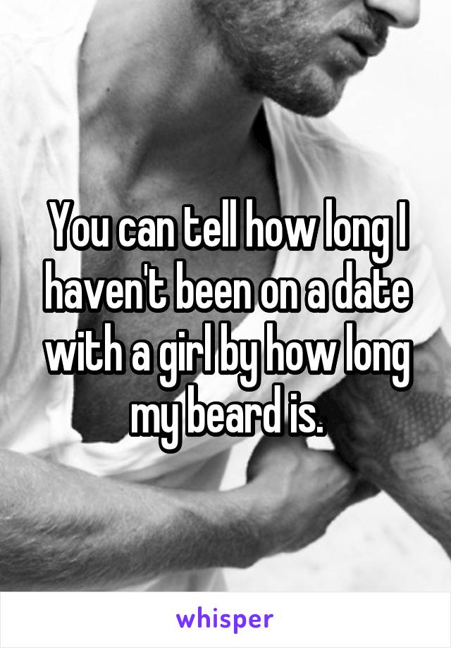 You can tell how long I haven't been on a date with a girl by how long my beard is.