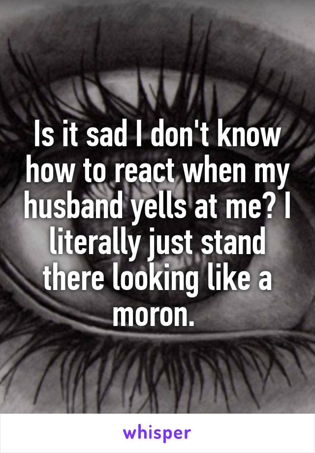 Is it sad I don't know how to react when my husband yells at me? I literally just stand there looking like a moron. 