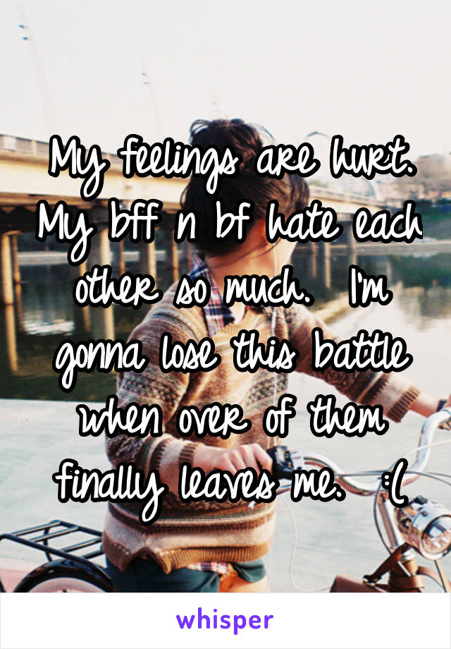 My feelings are hurt. My bff n bf hate each other so much.  I'm gonna lose this battle when over of them finally leaves me.  :(