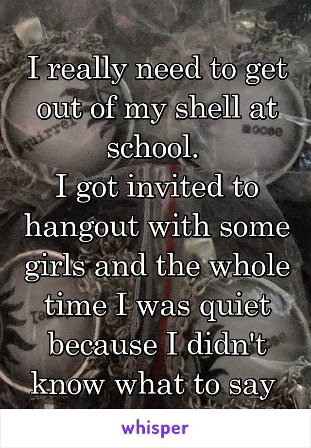 I really need to get out of my shell at school. 
I got invited to hangout with some girls and the whole time I was quiet because I didn't know what to say 