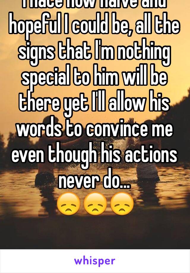 I hate how naive and hopeful I could be, all the signs that I'm nothing special to him will be there yet I'll allow his words to convince me even though his actions never do... 
😞😞😞