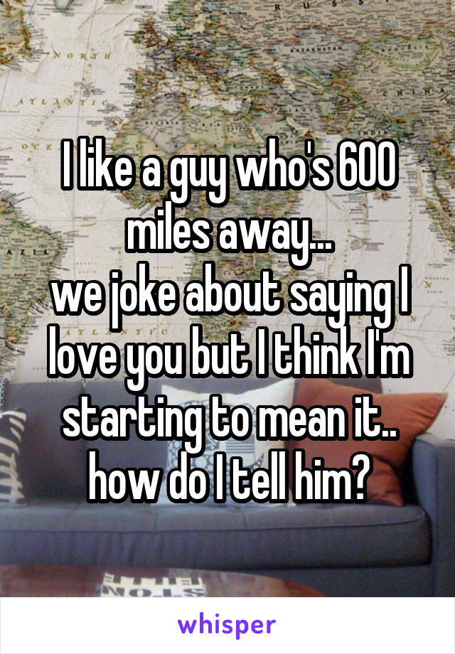 I like a guy who's 600 miles away...
we joke about saying I love you but I think I'm starting to mean it..
how do I tell him?