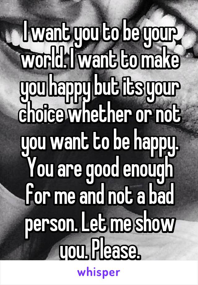 I want you to be your world. I want to make you happy but its your choice whether or not you want to be happy. You are good enough for me and not a bad person. Let me show you. Please.