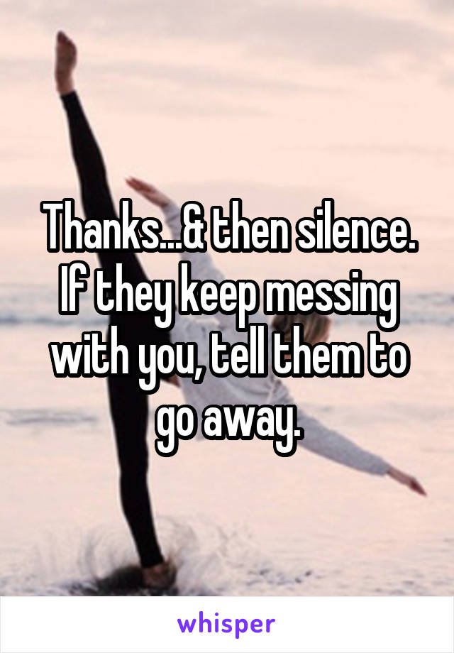 Thanks...& then silence. If they keep messing with you, tell them to go away.