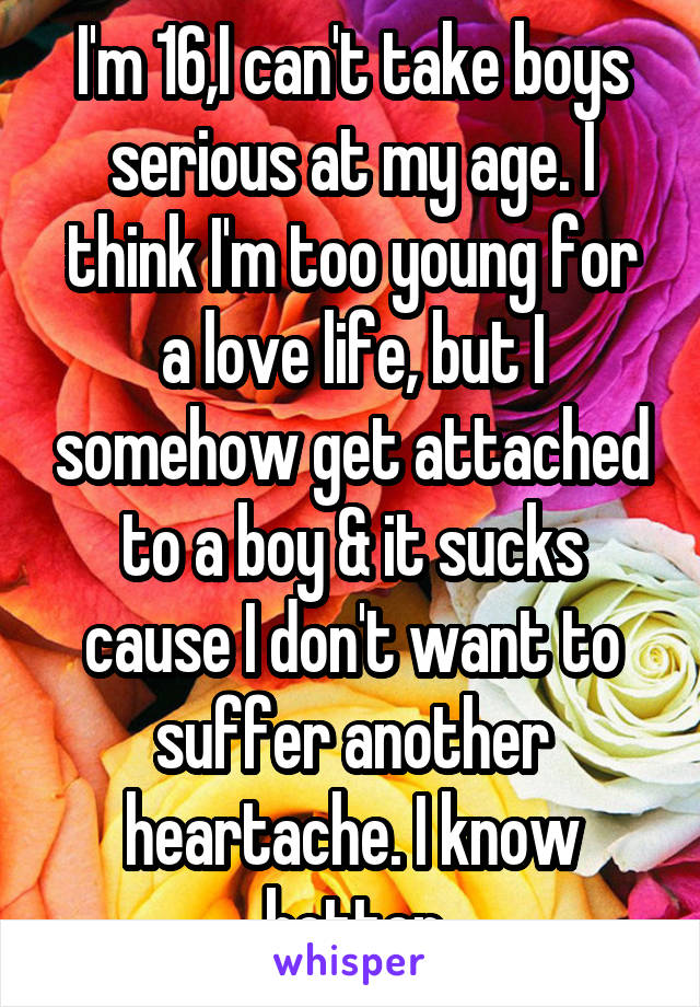 I'm 16,I can't take boys serious at my age. I think I'm too young for a love life, but I somehow get attached to a boy & it sucks cause I don't want to suffer another heartache. I know better