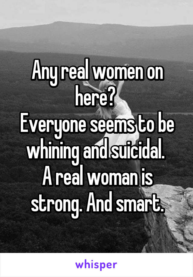 Any real women on here? 
Everyone seems to be whining and suicidal. 
A real woman is strong. And smart.