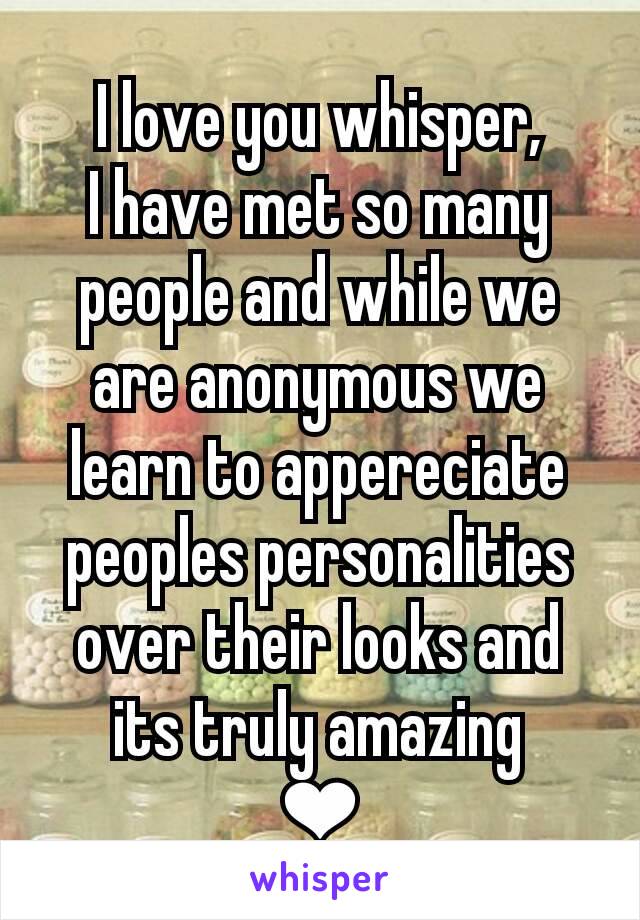 I love you whisper,
I have met so many people and while we are anonymous we learn to appereciate peoples personalities over their looks and its truly amazing
❤