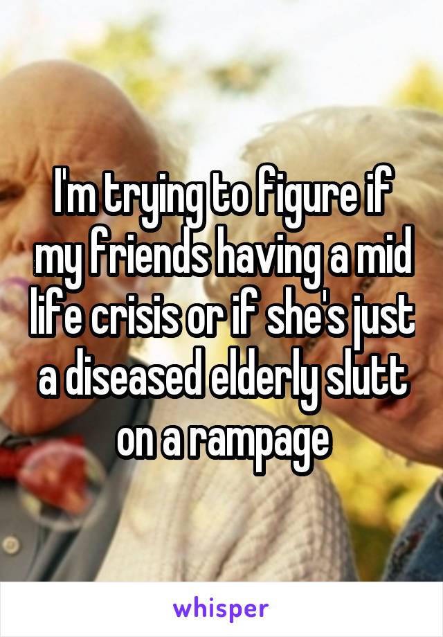 I'm trying to figure if my friends having a mid life crisis or if she's just a diseased elderly slutt on a rampage