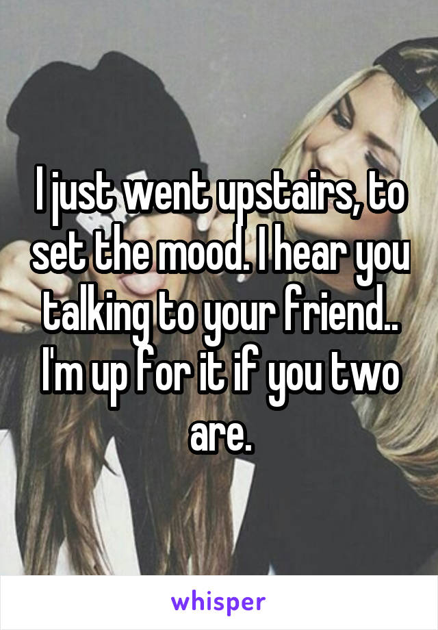 I just went upstairs, to set the mood. I hear you talking to your friend.. I'm up for it if you two are.