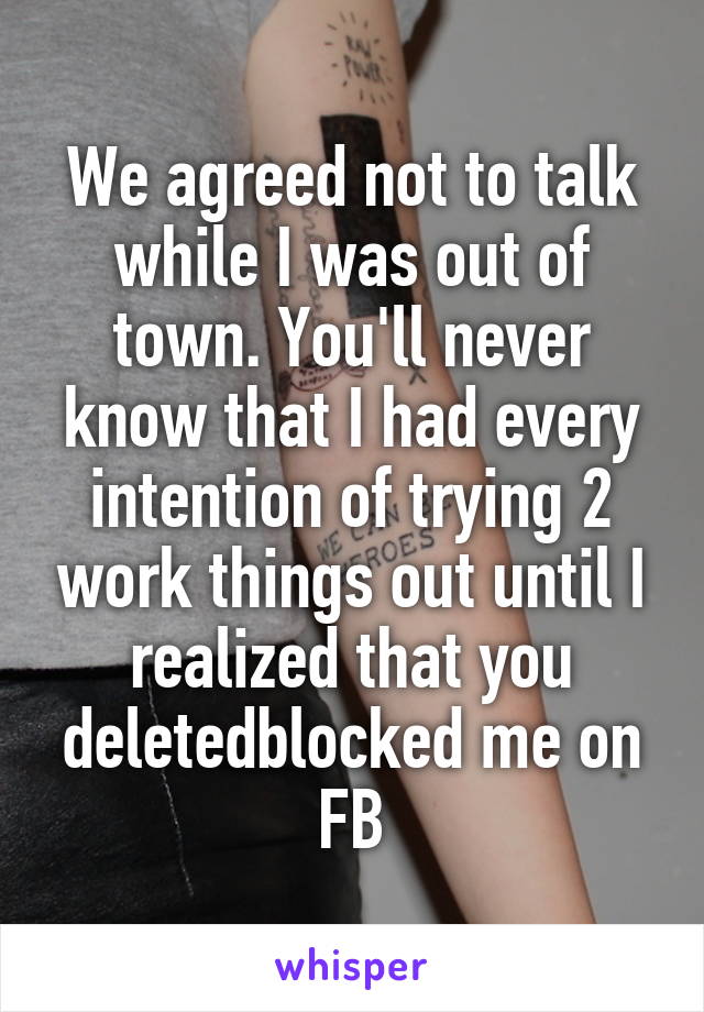 We agreed not to talk while I was out of town. You'll never know that I had every intention of trying 2 work things out until I realized that you deleted\blocked me on FB