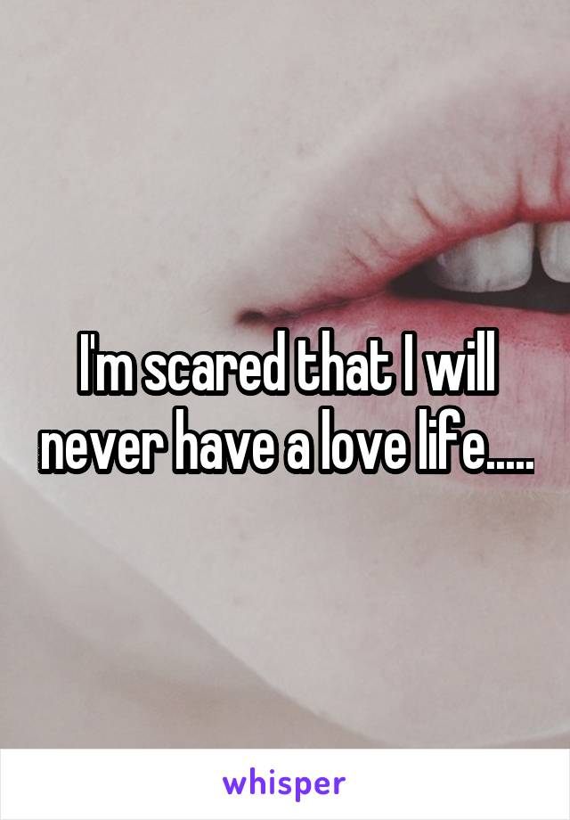 I'm scared that I will never have a love life.....