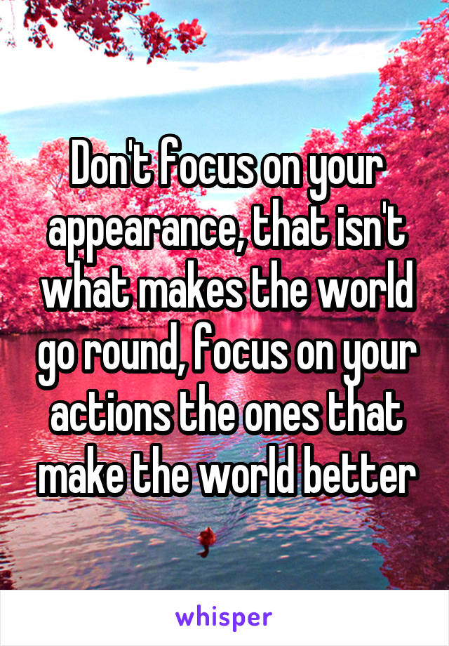 Don't focus on your appearance, that isn't what makes the world go round, focus on your actions the ones that make the world better