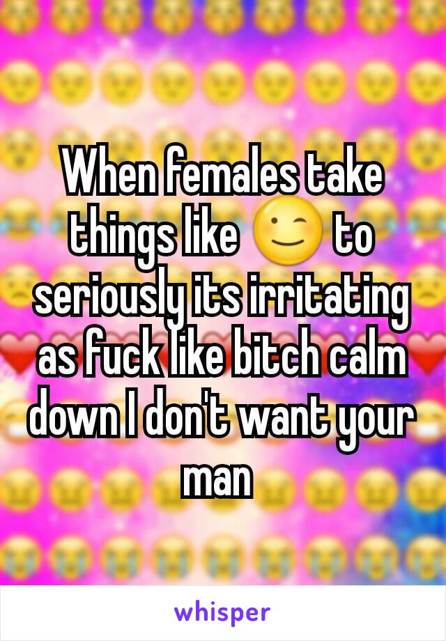 When females take things like 😉 to seriously its irritating as fuck like bitch calm down I don't want your man 