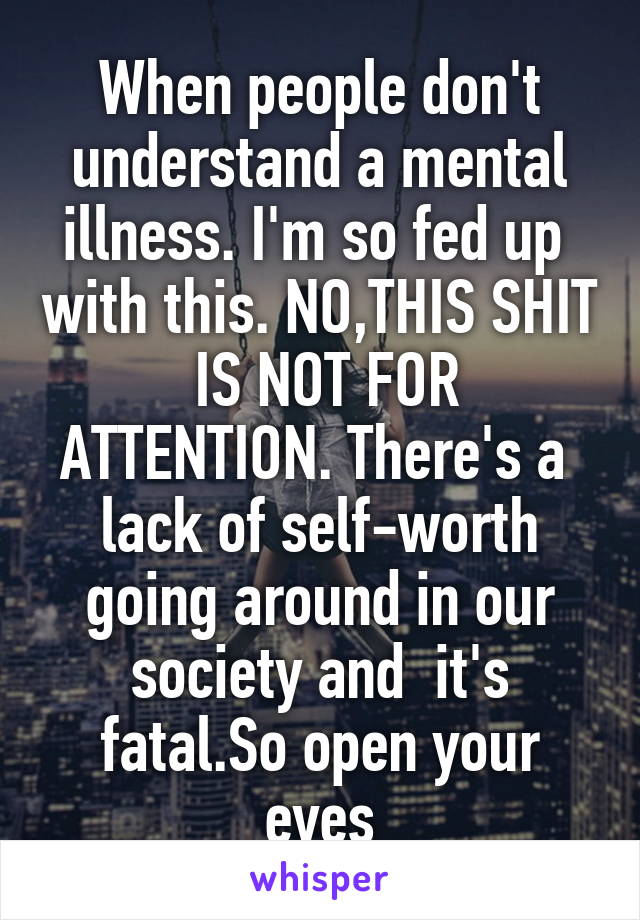 When people don't understand a mental illness. I'm so fed up  with this. NO,THIS SHIT
 IS NOT FOR ATTENTION. There's a  lack of self-worth going around in our society and  it's fatal.So open your eyes