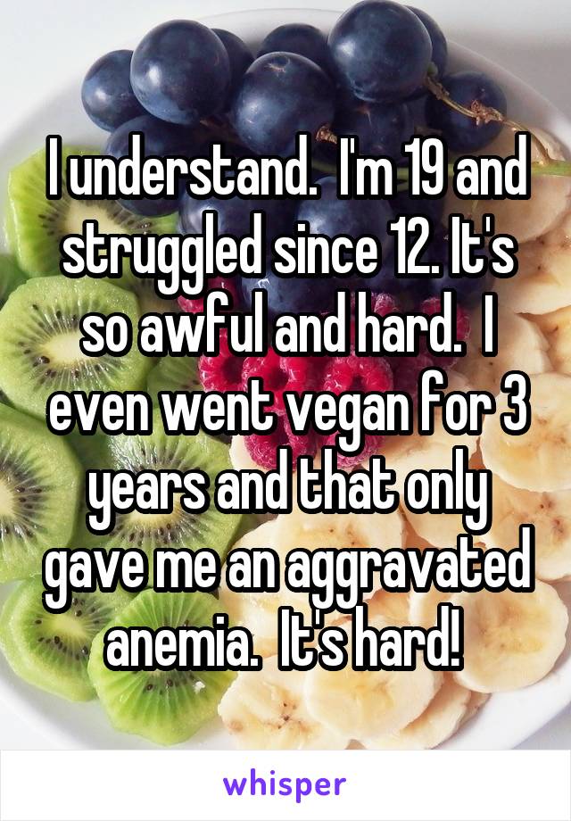 I understand.  I'm 19 and struggled since 12. It's so awful and hard.  I even went vegan for 3 years and that only gave me an aggravated anemia.  It's hard! 