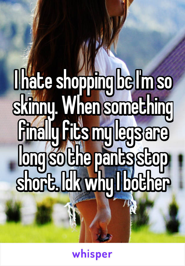 I hate shopping bc I'm so skinny. When something finally fits my legs are long so the pants stop short. Idk why I bother