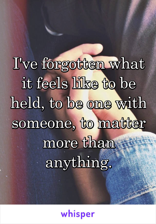 I've forgotten what it feels like to be held, to be one with someone, to matter more than anything.