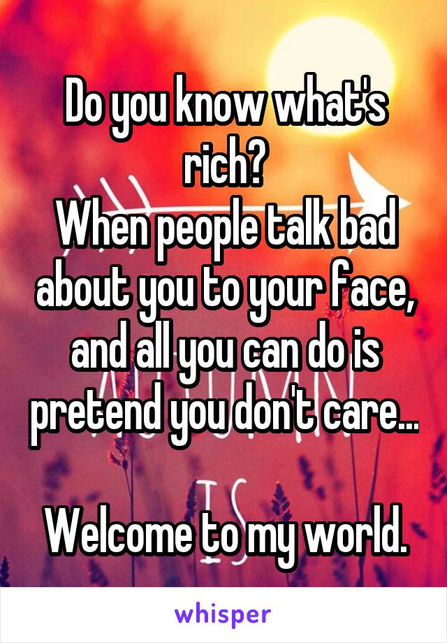 Do you know what's rich?
When people talk bad about you to your face, and all you can do is pretend you don't care... 
Welcome to my world.