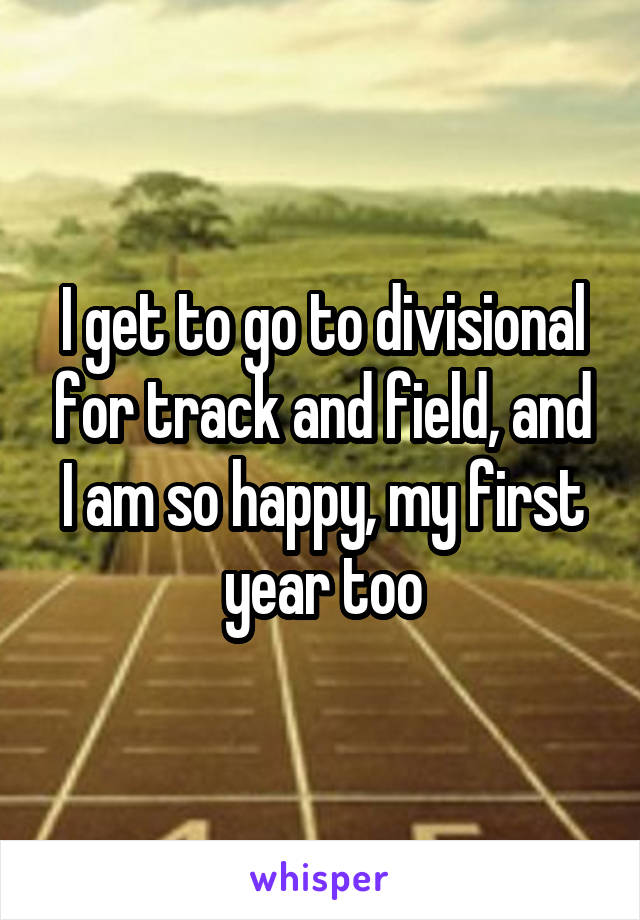 I get to go to divisional for track and field, and I am so happy, my first year too